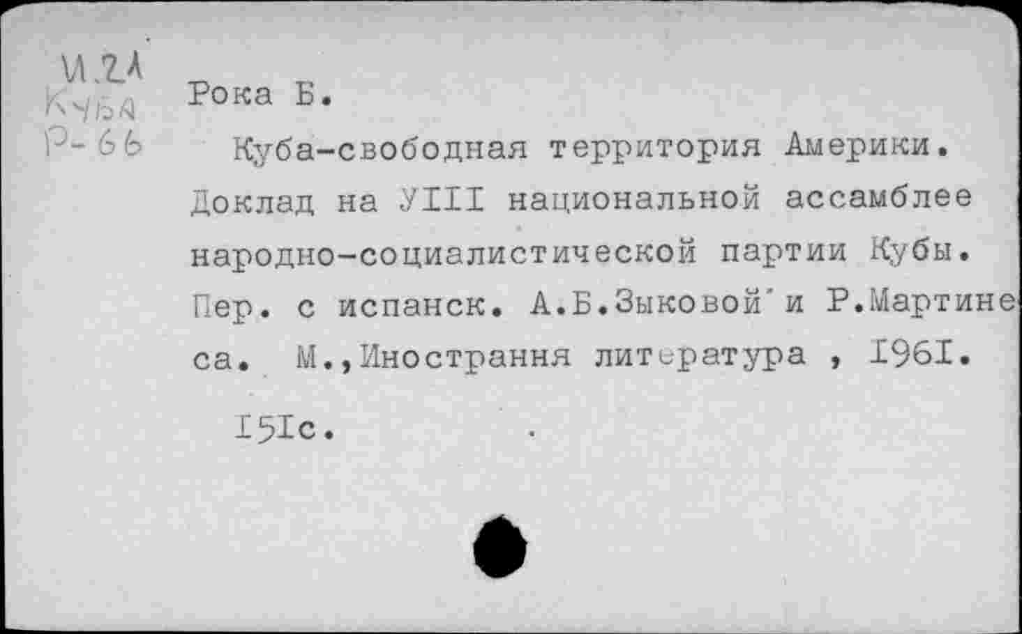 ﻿К'/йа
Р- 6 ь
Рока Б.
Куба-свободная территория Америки. Доклад на УШ национальной ассамблее народно-социалистической партии Кубы. Пер. с испанск. А.Б.Зыковой'и Р.Мартине са. М.,Иностранна литература , 1961.
151с.